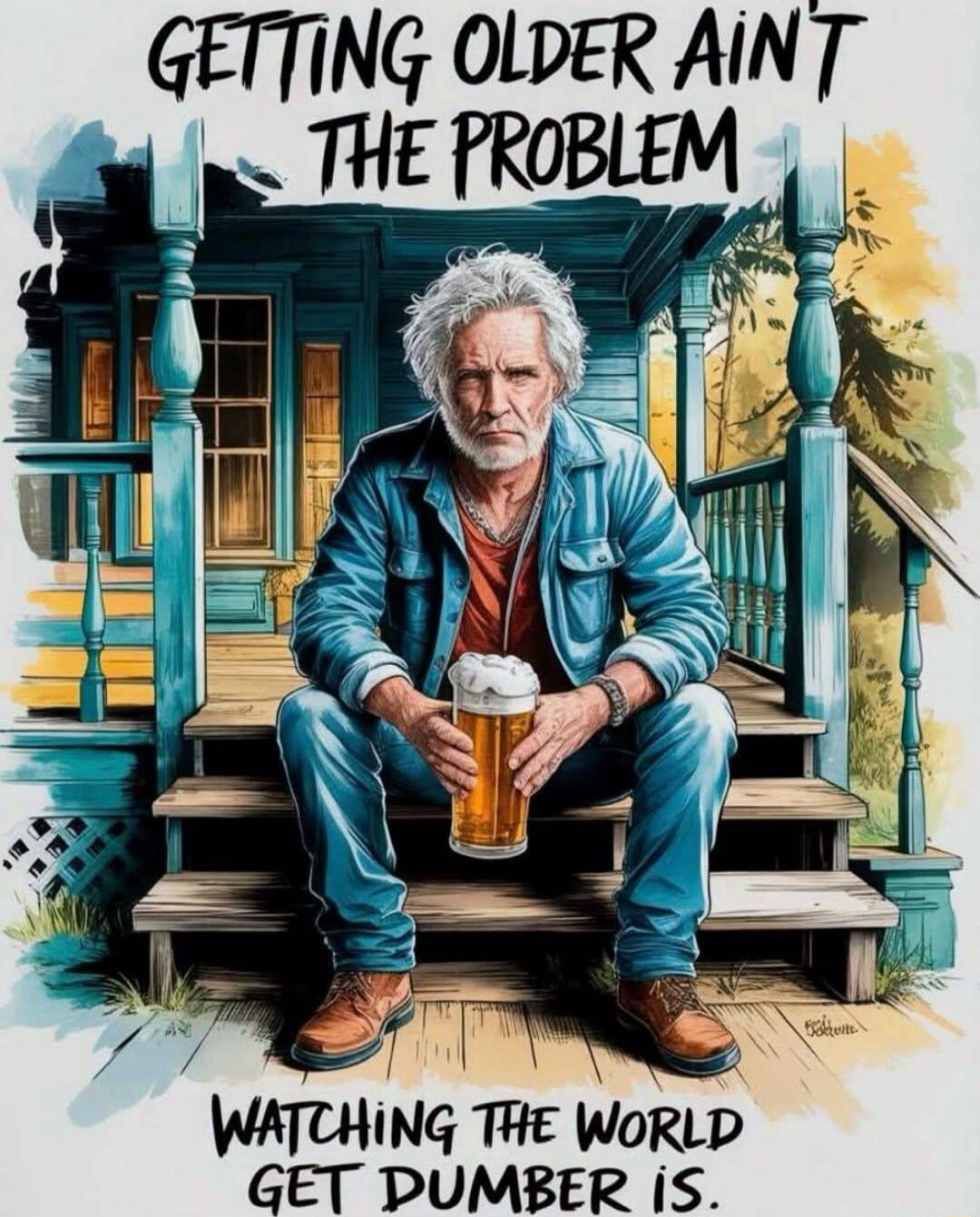 GETTING OLDER AIN'T THE PROBLEM
WATCHING THE WORLD GET DUMBER IS.