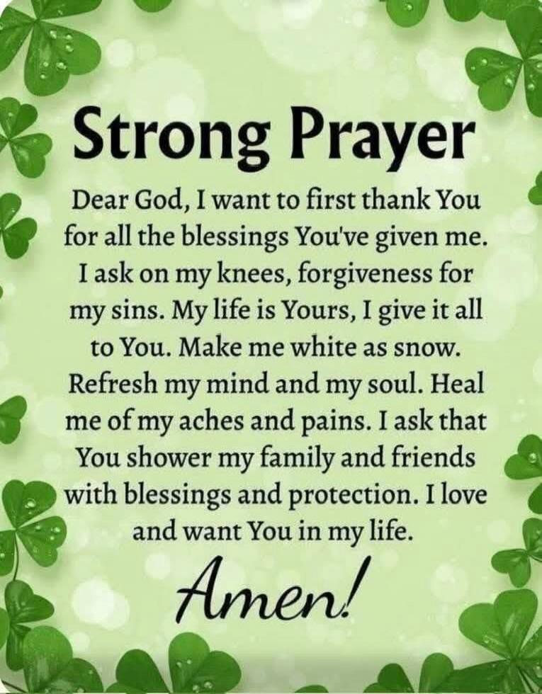 Strong Prayer

Dear God, I want to first thank You for all the blessings You’ve given me. I ask on my knees, forgiveness for my sins. My life is Yours, I give it all to You. Make me white as snow. Refresh my mind and my soul. Heal me of my aches and pains. I ask that You shower my family and friends with blessings and protection. I love and want Yo