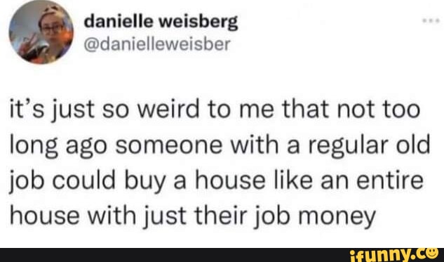 danielle weisberg danielleweisber its just so weird to me that not too long ago someone with a regular old job could buy a house like an entire house with just their job money