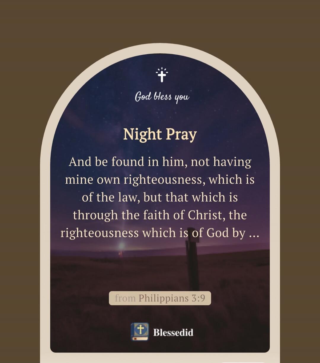 God bless you
Night Pray
And be found in him, not having mine own righteousness, which is of the law, but that which is through the faith of Christ, the righteousness which is of God by ...
from Philippians 3:9
Blessedid