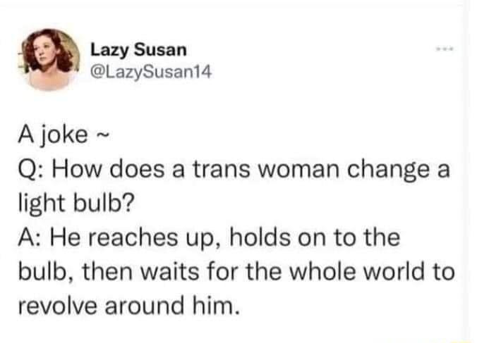 Lazy Susan LazySusant4 A joke Q How does a trans woman change a light bulb A He reaches up holds on to the bulb then waits for the whole world to revolve around him