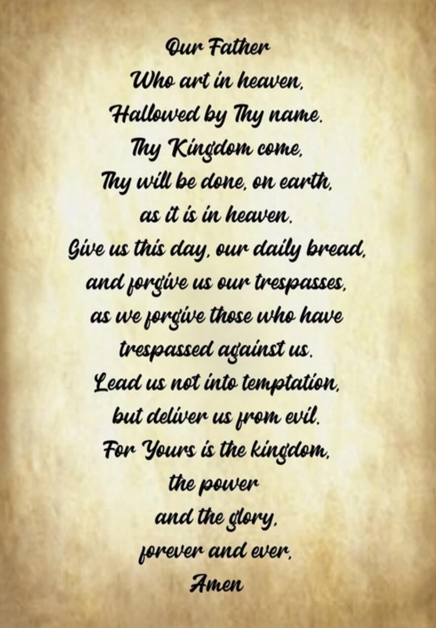 Our Father Who art in heaven, Hallowed by Thy name. Thy Kingdom come. Thy will be done, on earth, as it is in heaven. Give us this day, our daily bread, and forgive us our trespasses, as we forgive those who have trespassed against us. Lead us not into temptation, but deliver us from evil. For Yours is the kingdom, the power and the glory, forever 