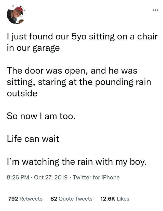 just found our 5yo sitting on a chair in our garage The door was open and he was sitting staring at the pounding rain outside So now am too Life can wait Im watching the rain with my boy 826 PM Oct 27 2019 Twitter for iPhone 792 Retweets 82 Quote Tweets 126K Likes