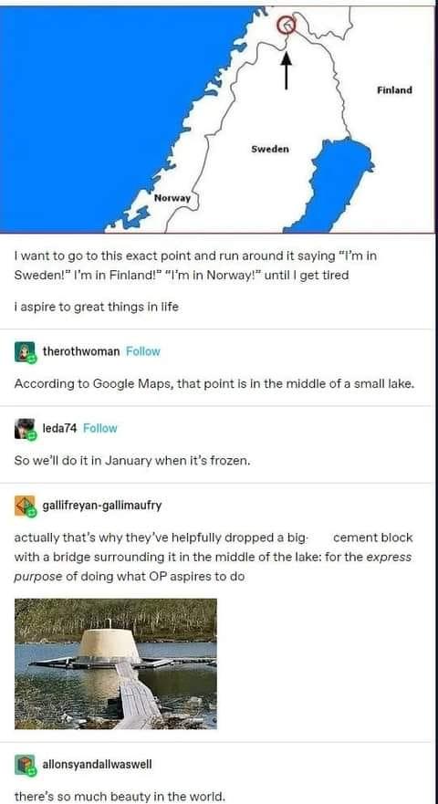 Iwant to go to this exact point and run around it saying Im in Sweden Im in Finland Vm in Norway until get tired Iaspire to great things in life B therothwoman Follow According to Google Maps that point is In the middie of a small lake 8 tecara Folow So well do it in January when its frozen gallifreyan gallimaufry actually thats why theyve helpfully dropped abig cement block with a bridge surround