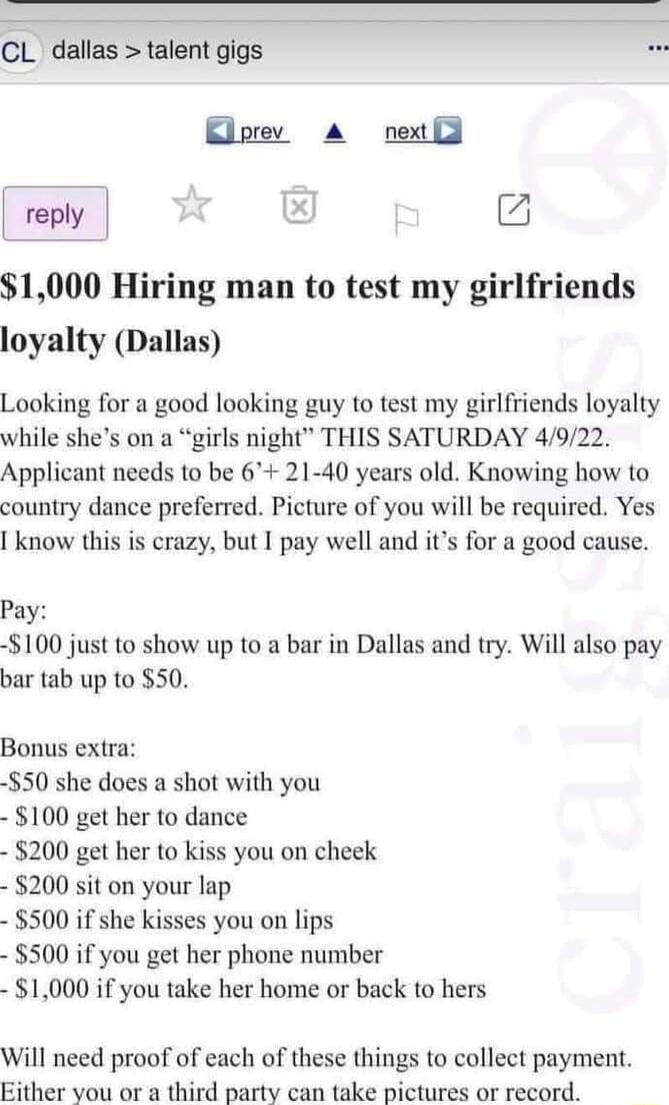 CL dallas talent gigs B 1000 Hiring man to test my girlfriends loyalty Dallas Looking for a good looking guy to test my girlfriends loyalty while shes on a girls night THIS SATURDAY 4922 Applicant needs to be 6 21 40 years old Knowing how to country dance preferred Picture of you will be required Yes know this is crazy but I pay well and its for a good cause Pay 100 just to show up to a bar in Dal
