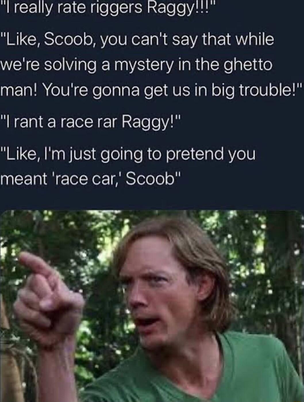 RECEWACICtloeSIfSHa eo i1 Like Scoob you cant say that while were solving a mystery in the ghetto man Youre gonna get us in big trouble I rant a race rar Raggy Like Im just going to pretend you meant race car Scoob e