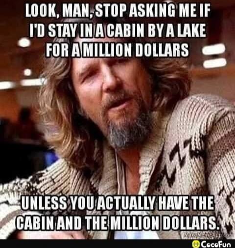 LOOK, MAN, STOP ASKING ME IF I'D STAY IN A CABIN BY A LAKE FOR A MILLION DOLLARS
UNLESS YOU ACTUALLY HAVE THE CABIN AND THE MILLION DOLLARS.