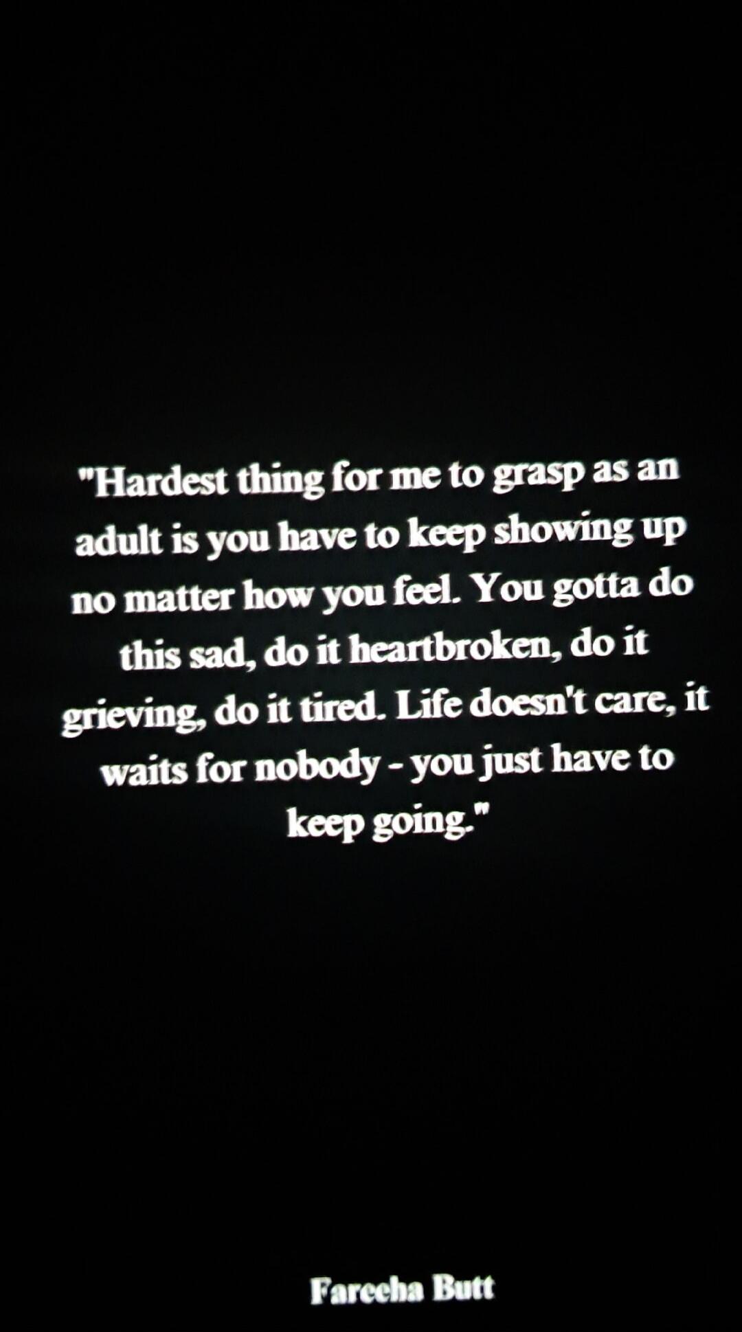 Hardest thing for me to grasp as an adult is you have to keep showing up no matter how you feel. You gotta do this sad, do it heartbroken, do it grieving, do it tired. Life doesn't care, it waits for nobody - you just have to keep going. - Fareeha Butt