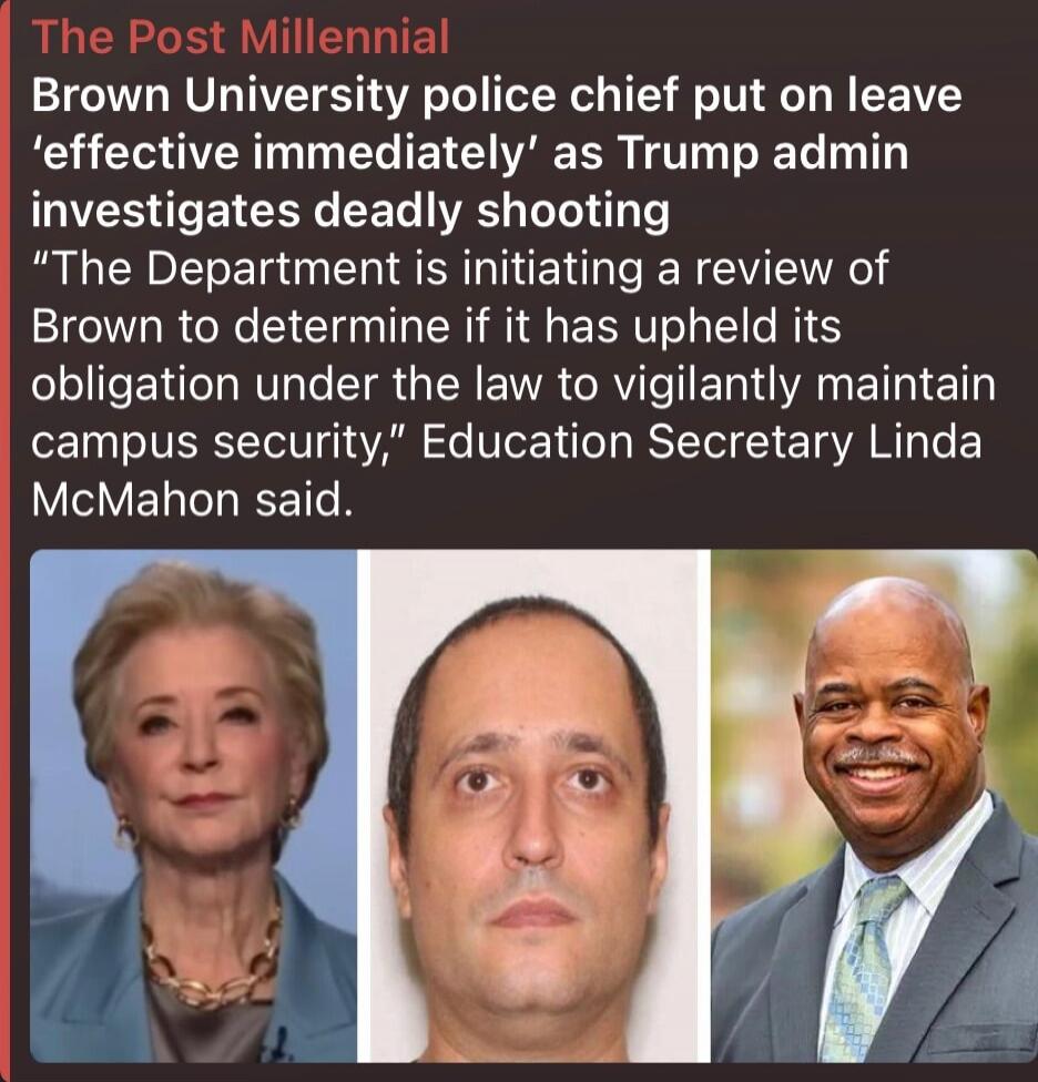 The Post Millennial
Brown University police chief put on leave 'effective immediately' as Trump admin investigates deadly shooting
“The Department is initiating a review of Brown to determine if it has upheld its obligation under the law to vigilantly maintain campus security,” Education Secretary Linda McMahon said.