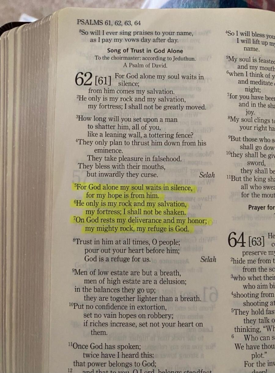 PSALMS 61, 62, 63, 64. Song of Trust in God Alone. A Psalm of David. For God alone my soul waits in silence; from him comes my salvation. He only is my rock and my salvation, my fortress; I shall not be greatly moved. How long will you set upon a man to shatter him, all of you, like a leaning wall, a tottering fence? They only plan to thrust him do
