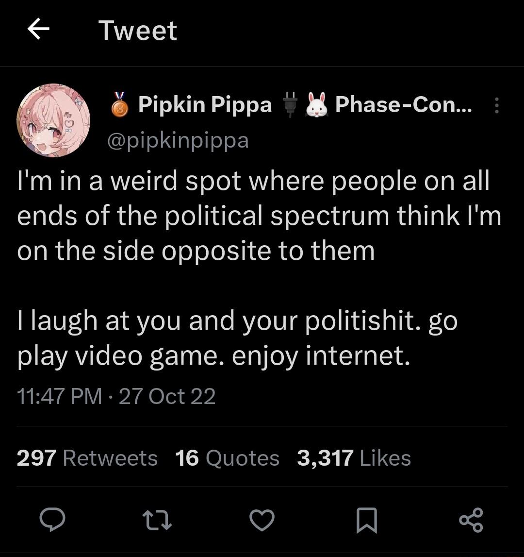 Tweet Pipkin Pippa i Phase Con pipkinpippa Imin a weird spot where people on all ends of the political spectrum think Im on the side opposite to them T R SOV o RYe VT ool 141 o1y 9 o play video game enjoy internet 1147 PM 27 Oct 22 297 Retweets 16 Quotes 3317 Likes o n V A