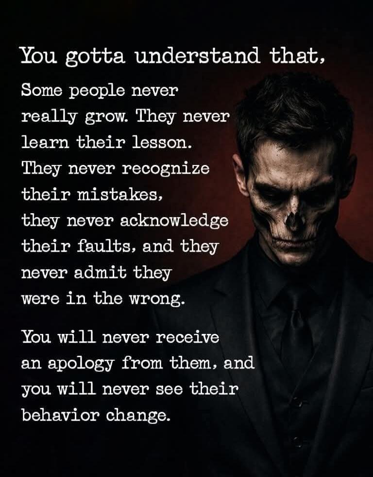 You gotta understand that, Some people never really grow. They never learn their lesson. They never recognize their mistakes, they never acknowledge their faults, and they never admit they were in the wrong. You will never receive an apology from them, and you will never see their behavior change.