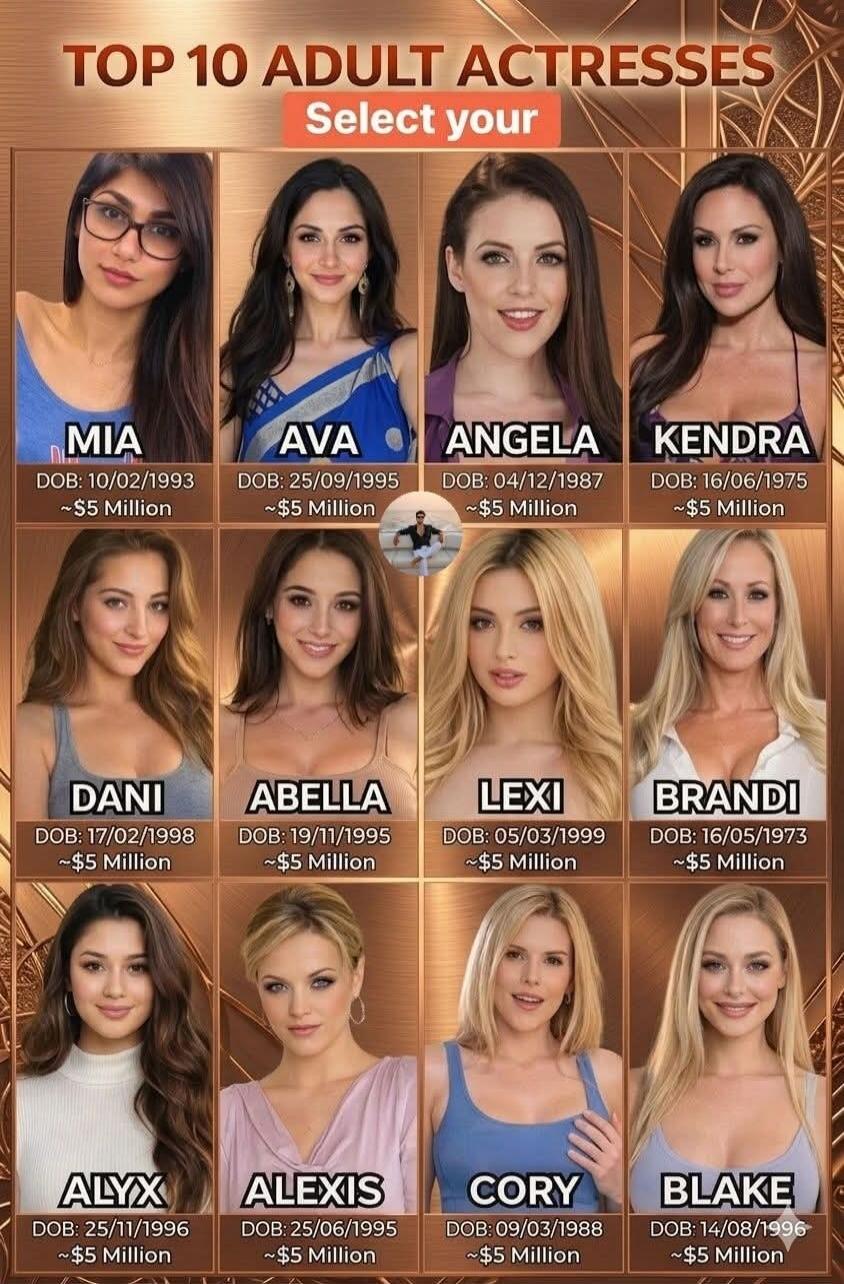 TOP 10 ADULT ACTRESSES Select your MIA DOB: 10/02/1993 ~$5 Million AVA DOB: 25/09/1995 ~$5 Million ANGELA DOB: 04/12/1987 ~$5 Million KENDRA DOB: 16/06/1975 ~$5 Million DANI DOB: 17/02/1998 ~$5 Million ABELLA DOB: 19/11/1995 ~$5 Million LEXI DOB: 05/03/1999 ~$5 Million BRANDI DOB: 16/05/1973 ~$5 Million ALYX DOB: 25/11/1996 ~$5 Million ALEXIS DOB: 