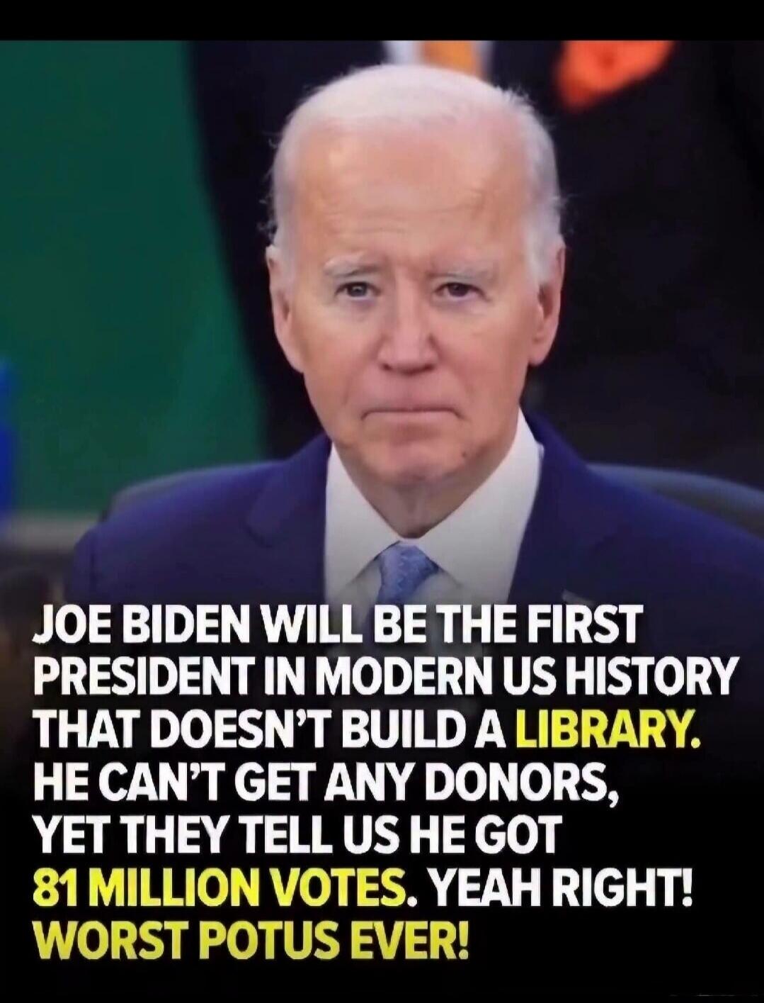 JOE BIDEN WILL BE THE FIRST PRESIDENT IN MODERN US HISTORY THAT DOESN'T BUILD A LIBRARY. HE CAN'T GET ANY DONORS, YET THEY TELL US HE GOT 81 MILLION VOTES. YEAH RIGHT! WORST POTUS EVER!