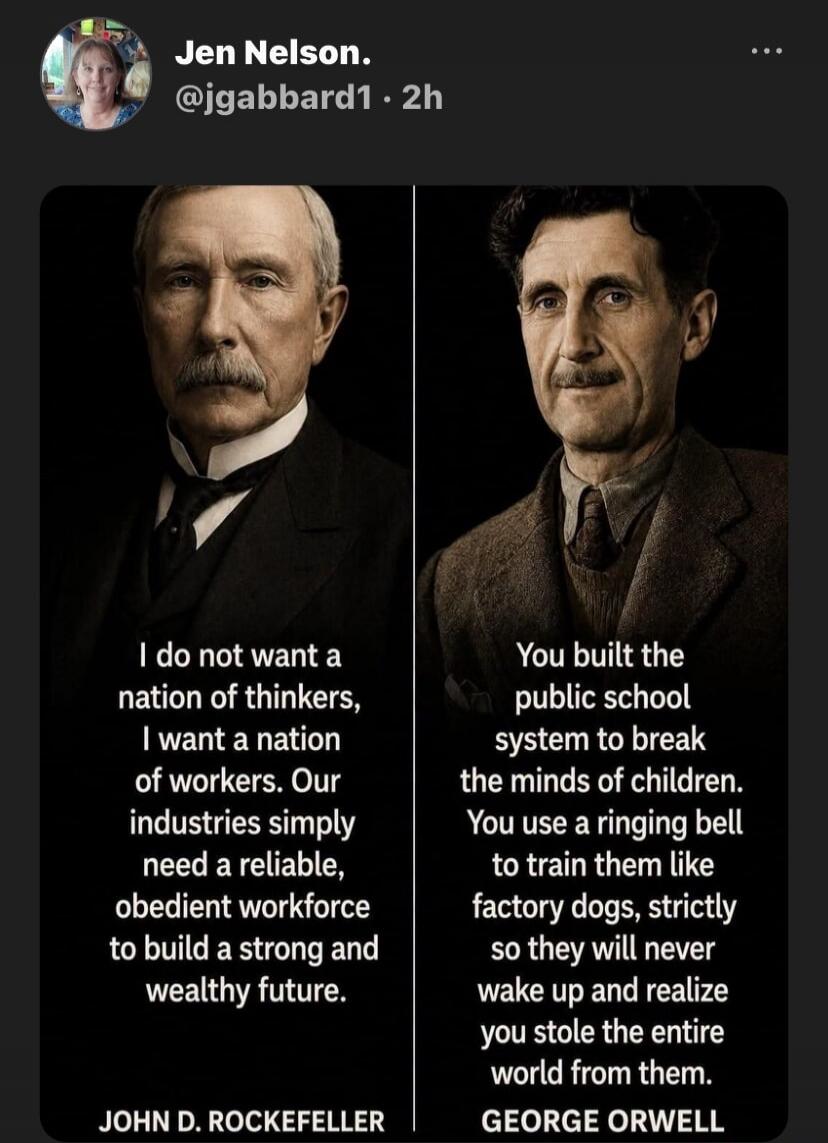 Jen Nelson. @jgabbard1 • 2h. John D. Rockefeller: I do not want a nation of thinkers, I want a nation of workers. Our industries simply need a reliable, obedient workforce to build a strong and wealthy future. George Orwell: You built the public school system to break the minds of children. You use a ringing bell to train them like factory dogs, st