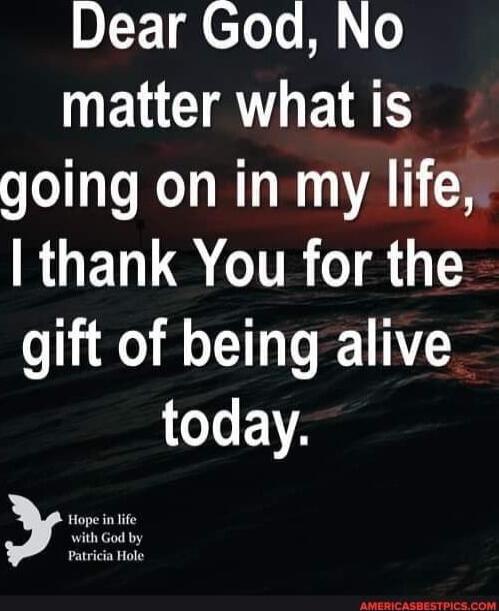 Dear God, No matter what is going on in my life, I thank You for the gift of being alive today.