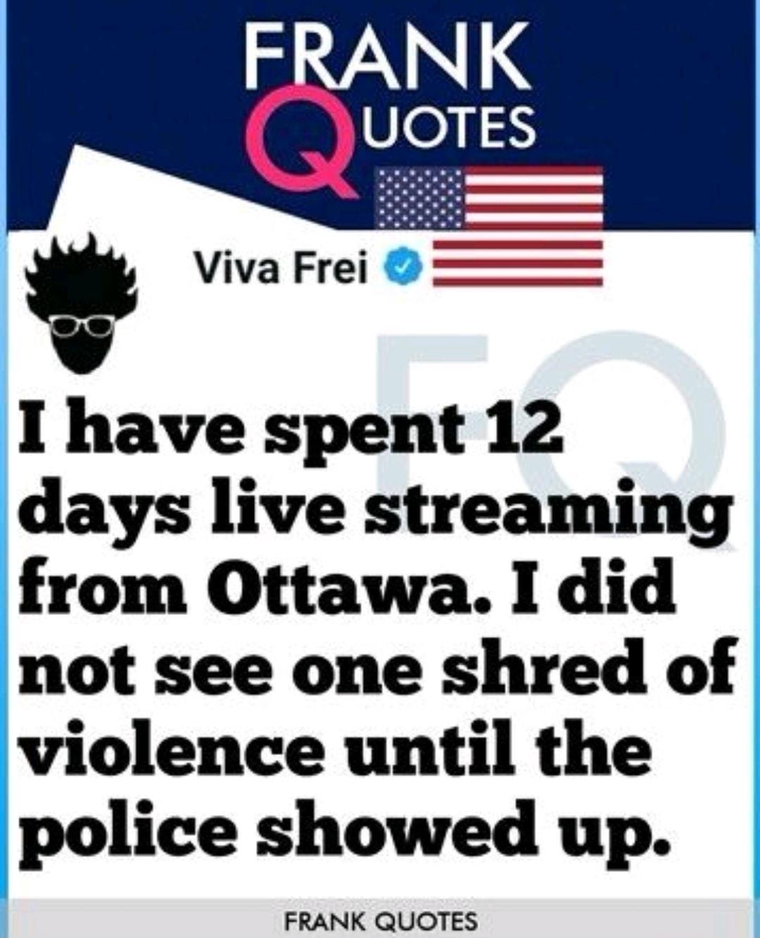 Viva Frei I have spent 12 days live streaming from Ottawa I did not see one shred of violence until the police showed up FRANK QUOTES