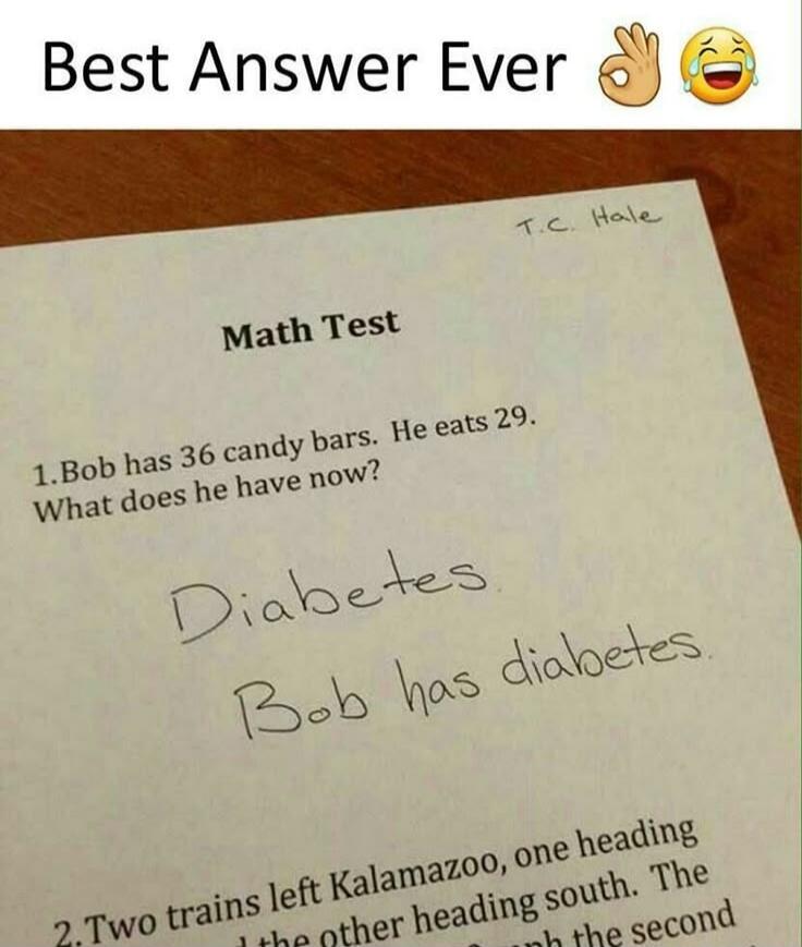 Best Answer Ever

Math Test

1. Bob has 36 candy bars. He eats 29. What does he have now?

Diabetes
Bob has diabetes.

2. Two trains left Kalamazoo, one heading