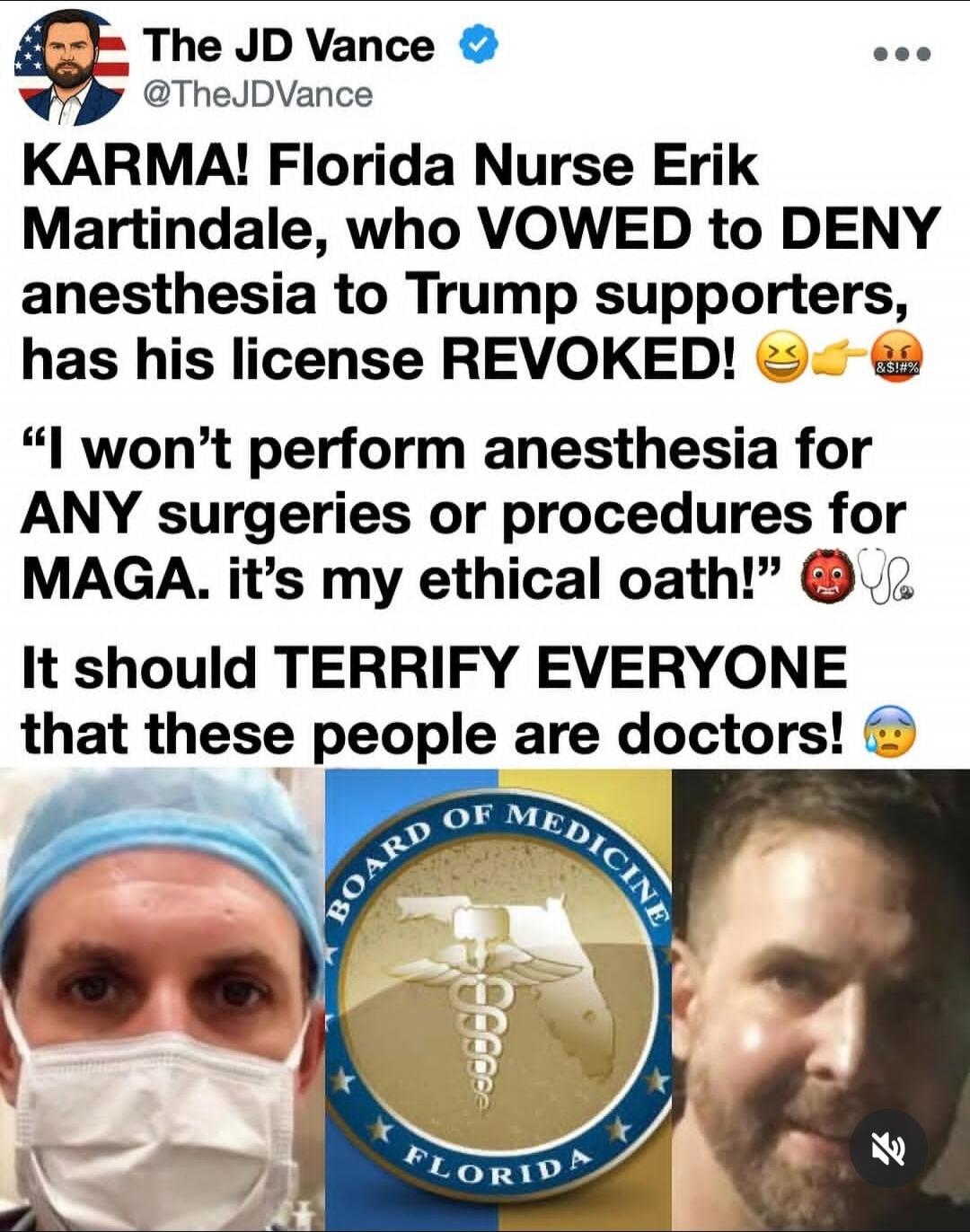 The JD Vance @TheJDVance KARMA! Florida Nurse Erik Martindale, who VOWED to DENY anesthesia to Trump supporters, has his license REVOKED! 😂👉🤬 “I won’t perform anesthesia for ANY surgeries or procedures for MAGA. it’s my ethical oath!” 😈🩺 It should TERRIFY EVERYONE that these people are doctors! 😨 BOARD OF MEDICINE FLORIDA