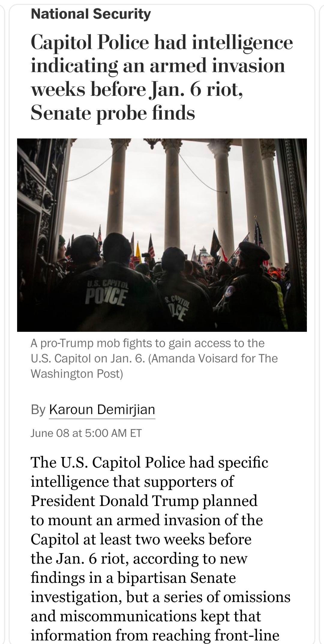 National Security Capitol Police had intelligence indicating an armed invasion weeks before Jan 6 riot Senate probe finds A pro Trump mob fights to gain access to the US Capitol on Jan 6 Amanda Voisard for The Washington Post By Karoun Demirjian June 08 at 500 AM ET The US Capitol Police had specific intelligence that supporters of President Donald Trump planned to mount an armed invasion of the C