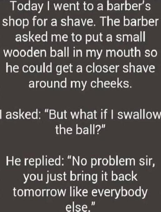 Today I went to a barber's shop for a shave. The barber asked me to put a small wooden ball in my mouth so he could get a closer shave around my cheeks. I asked: 'But what if I swallow the ball?' He replied: 'No problem sir, you just bring it back tomorrow like everybody else.'