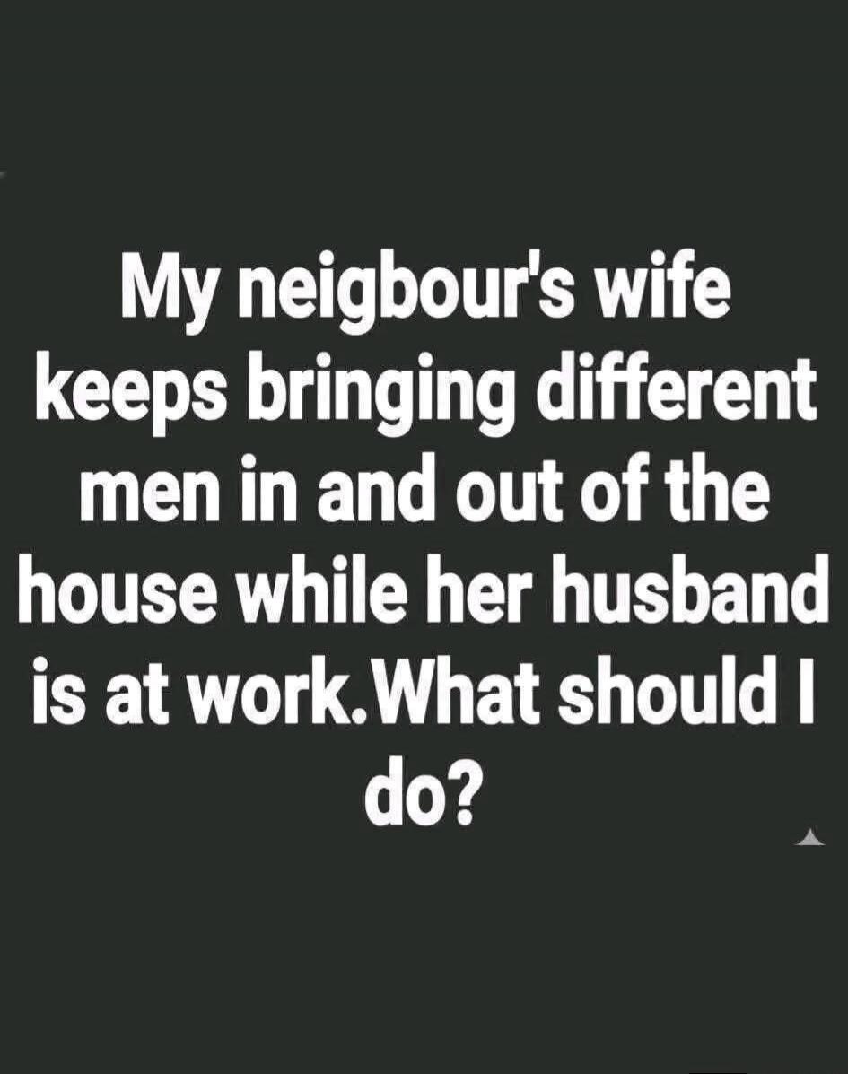 My neighbour's wife keeps bringing different men in and out of the house while her husband is at work. What should I do?