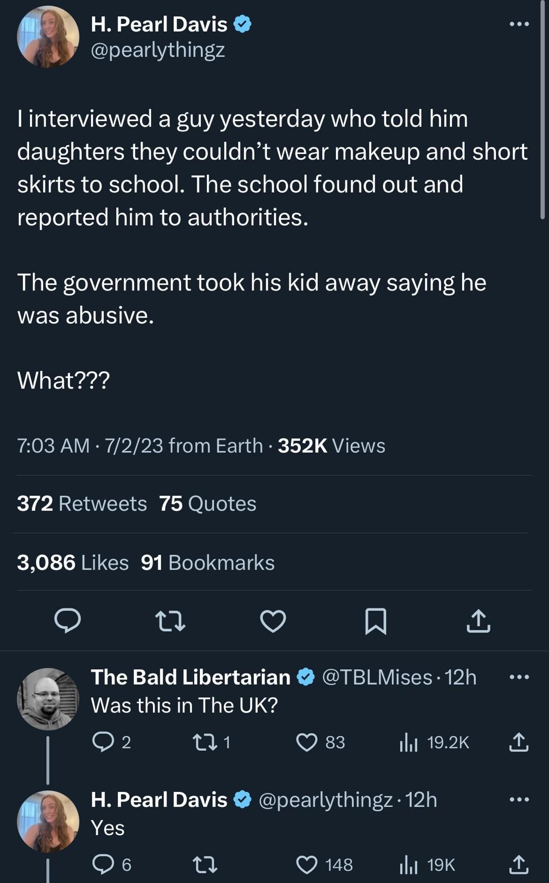 GREEREEE pearlythingz N CENEC RS Gl EVAY R el e MplTh daughters they couldnt wear makeup and short skirts to school The school found out and reported him to authorities The government took his kid away saying he LEEELIIZN What 703 AM 7223 from Earth 352K Views 372 Retweets 75 Quotes 3086 Likes 91 Bookmarks e v A The Bald Libertarian TBLMises 12h Was this in The UK O8 01 VES 192k Yes H Pearl Davis 