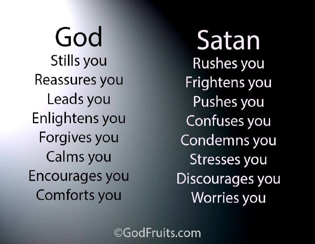 God
Stills you
Reassures you
Leads you
Enlightens you
Forgives you
Calms you
Encourages you
Comforts you

Satan
Rushes you
Frightens you
Pushes you
Confuses you
Condemns you
Stresses you
Discourages you
Worries you