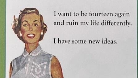 I want to be fourteen again and ruin my life differently. I have some new ideas.