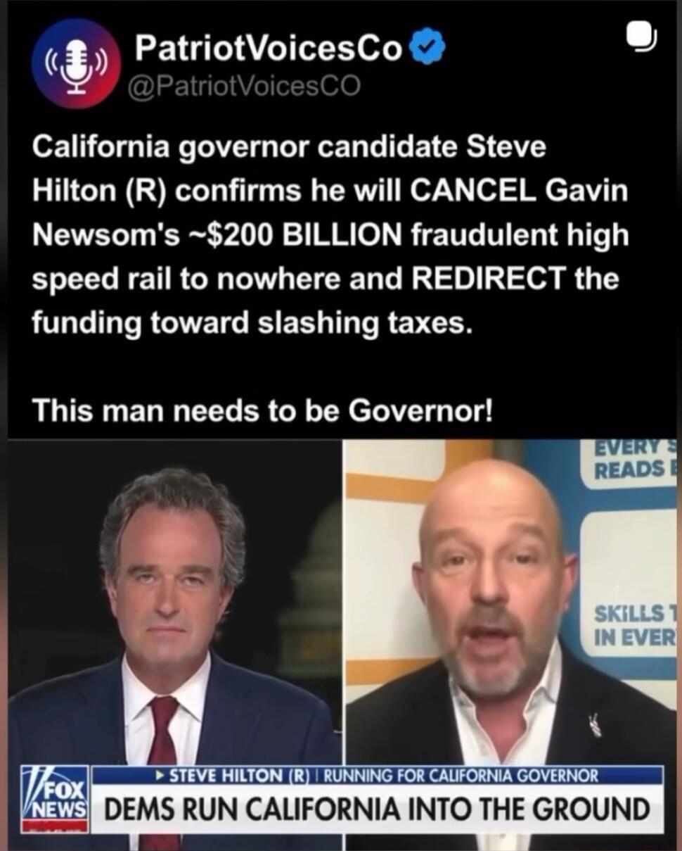 PatriotVoicesCo @PatriotVoicesCO California governor candidate Steve Hilton (R) confirms he will CANCEL Gavin Newsom's ~$200 BILLION fraudulent high speed rail to nowhere and REDIRECT the funding toward slashing taxes. This man needs to be Governor! FOX NEWS Steve Hilton (R) running for California Governor. Dems run California into the ground.