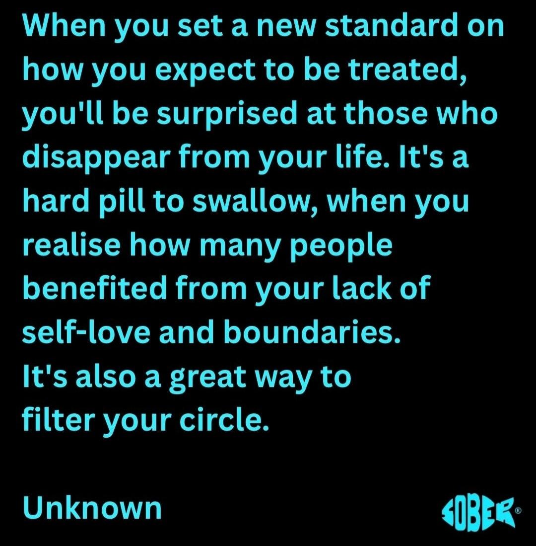 When you set a new standard on how you expect to be treated, you'll be surprised at those who disappear from your life. It's a hard pill to swallow, when you realise how many people benefited from your lack of self-love and boundaries. It's also a great way to filter your circle.