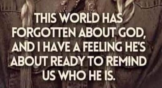 THIS WORLD HAS FORGOTTEN ABOUT GOD, AND I HAVE A FEELING HE'S ABOUT READY TO REMIND US WHO HE IS.