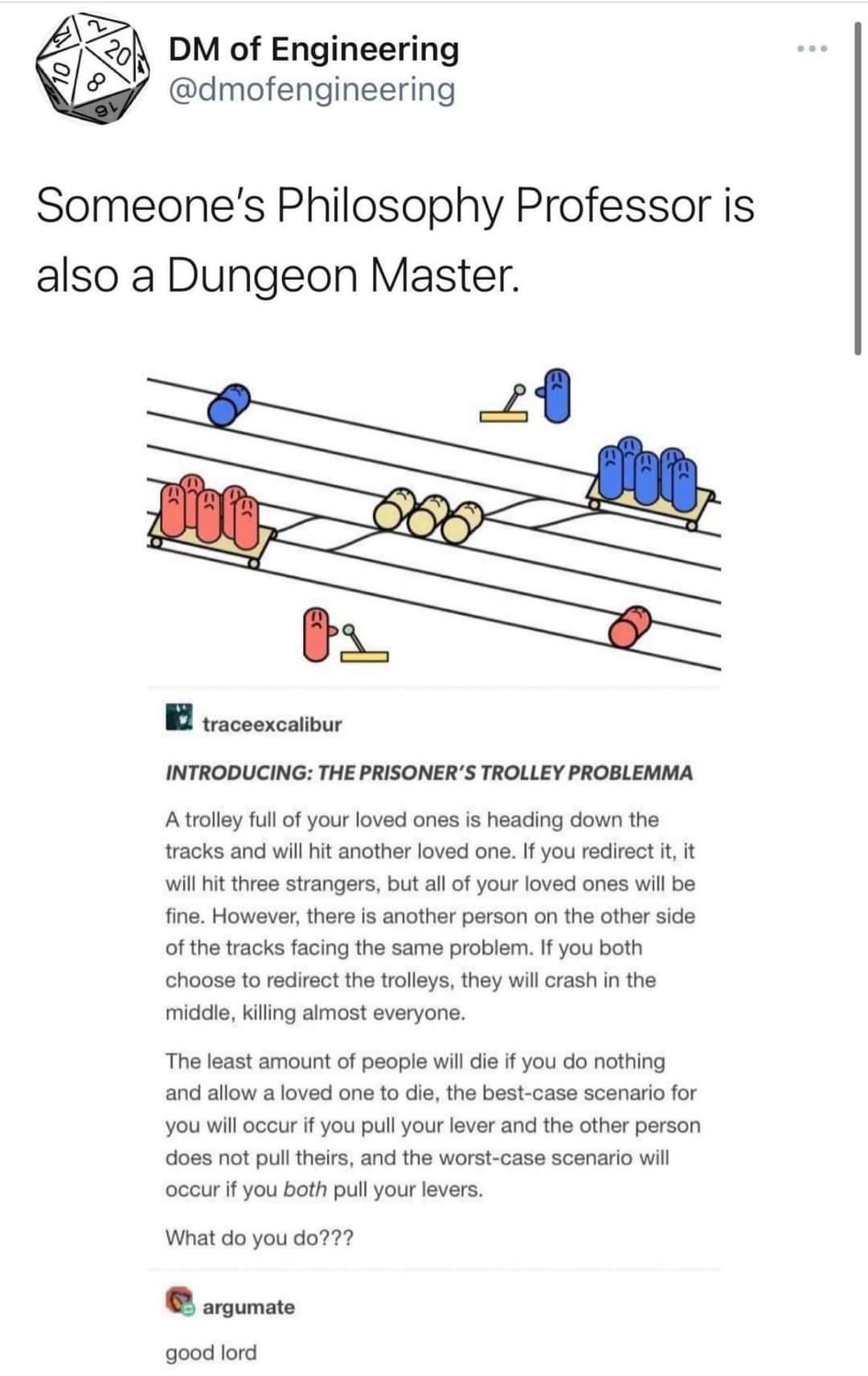 DM of Engineering 2 dmofengineering Someones Philosophy Professor is also a Dungeon Master 29 B vaceexcativur INTRODUCING THE PRISONERS TROLLEY PROBLEMMA Atrolley full of your loved ones is heading down the racks and will it another loved one f you redirect i it will it three strangers but alof your loved ones wil be fine However there is another person on the other side of the tracks facing the s
