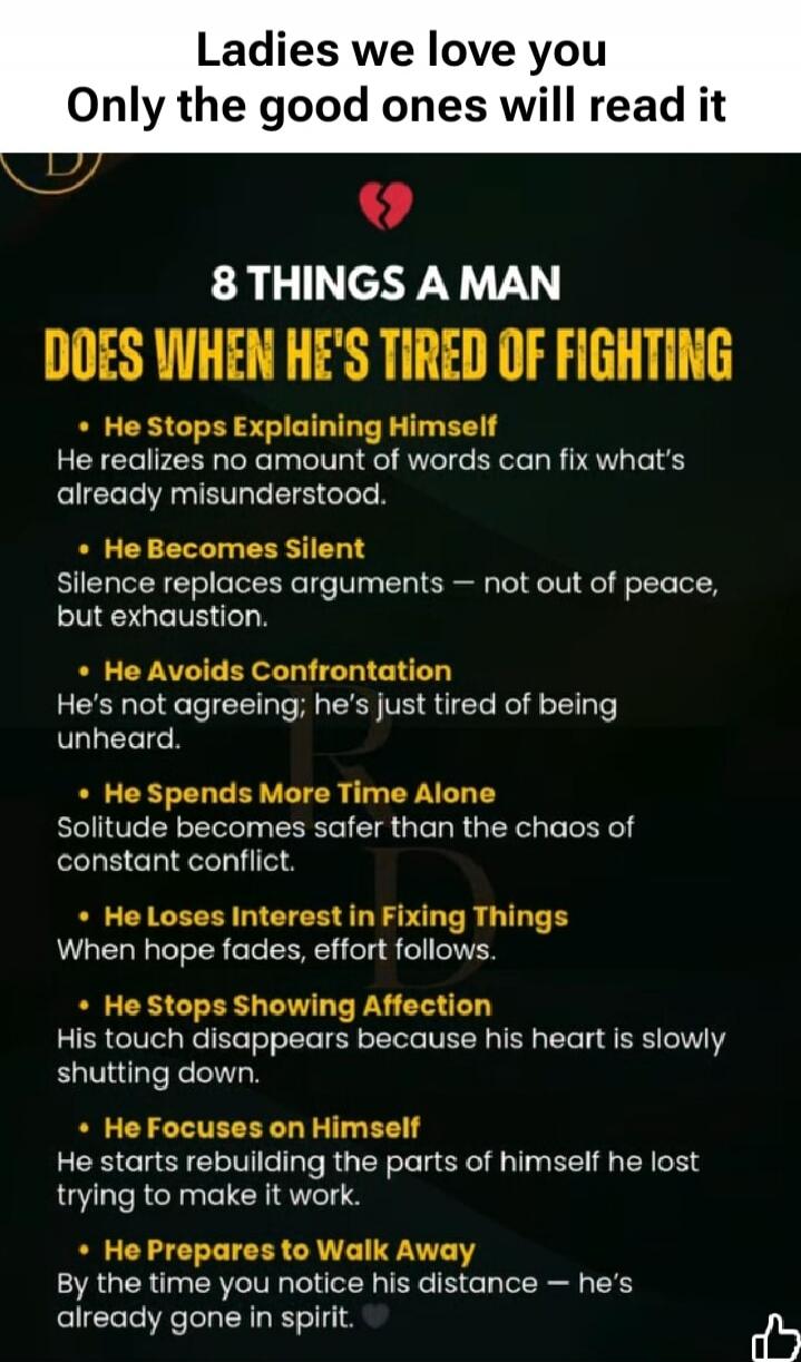 Ladies we love you
Only the good ones will read it

8 THINGS A MAN DOES WHEN HE'S TIRED OF FIGHTING
- He Stops Explaining Himself
He realizes no amount of words can fix what's already misunderstood.
- He Becomes Silent
Silence replaces arguments — not out of peace, but exhaustion.
- He Avoids Confrontation
He's not agreeing; he's just tired of bein