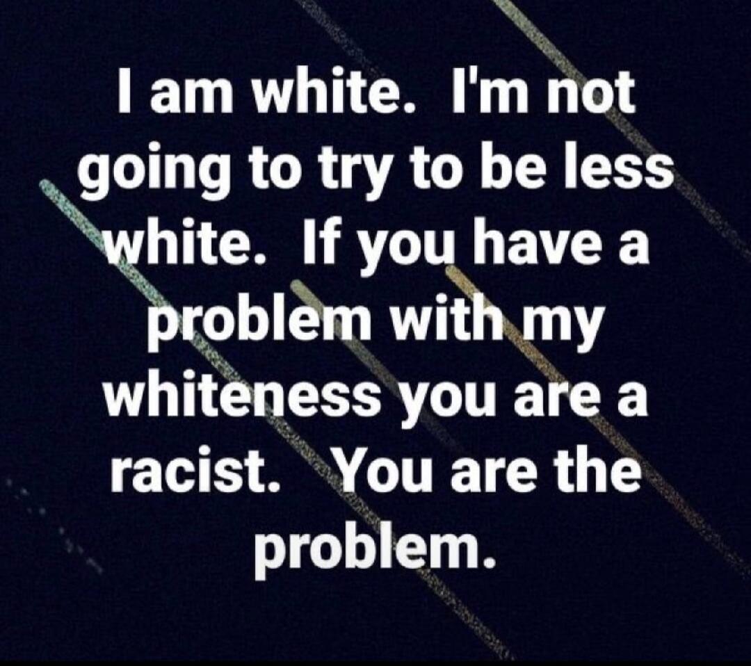 I am white. I'm not going to try to be less white. If you have a problem with my whiteness you are a racist. You are the problem.