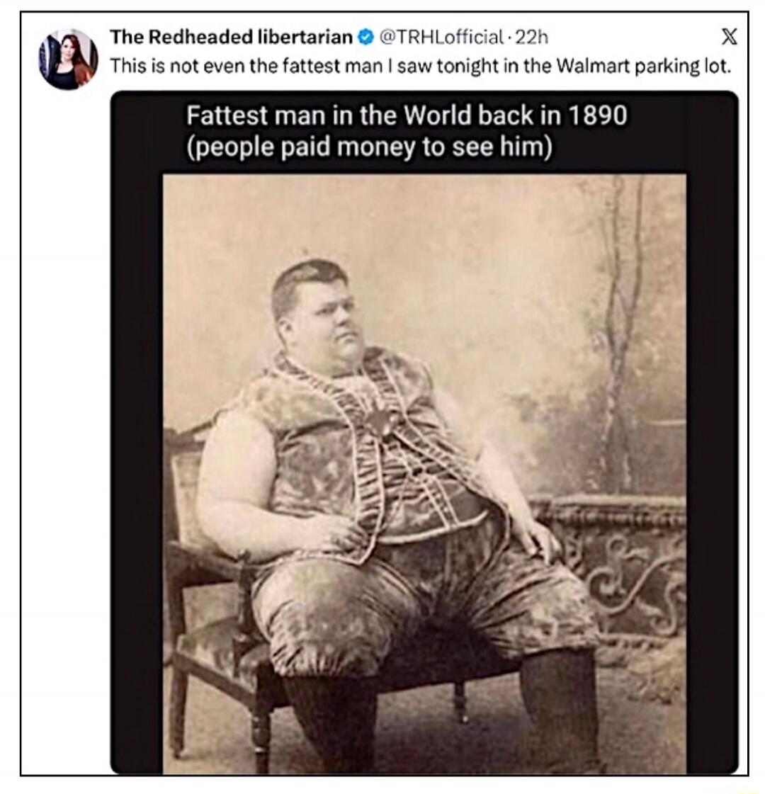 The Redheaded libertarian @TRHLoffical - 22h. This is not even the fattest man I saw tonight in the Walmart parking lot. Fattest man in the World back in 1890 (people paid money to see him)