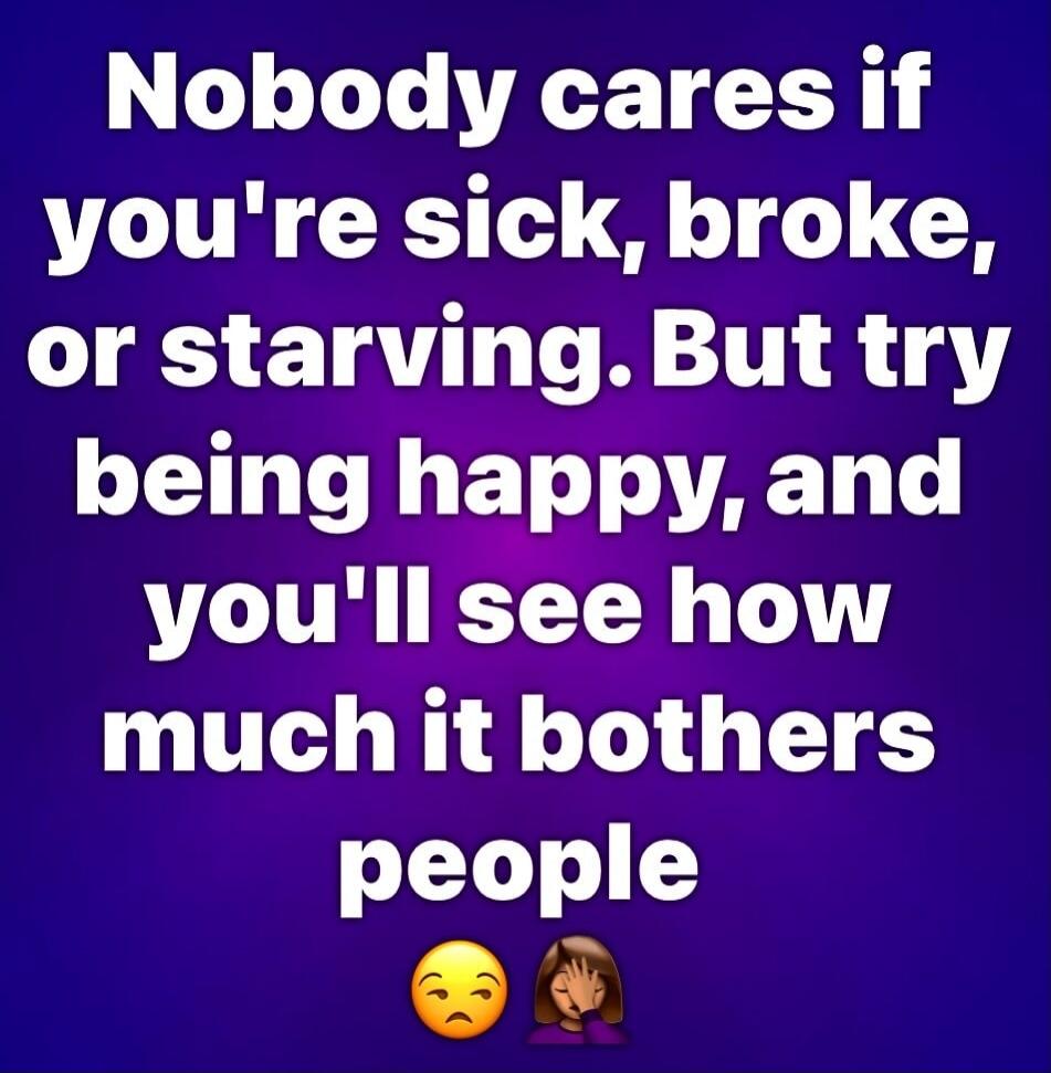 Nobody cares if you're sick, broke, or starving. But try being happy, and you'll see how much it bothers people.