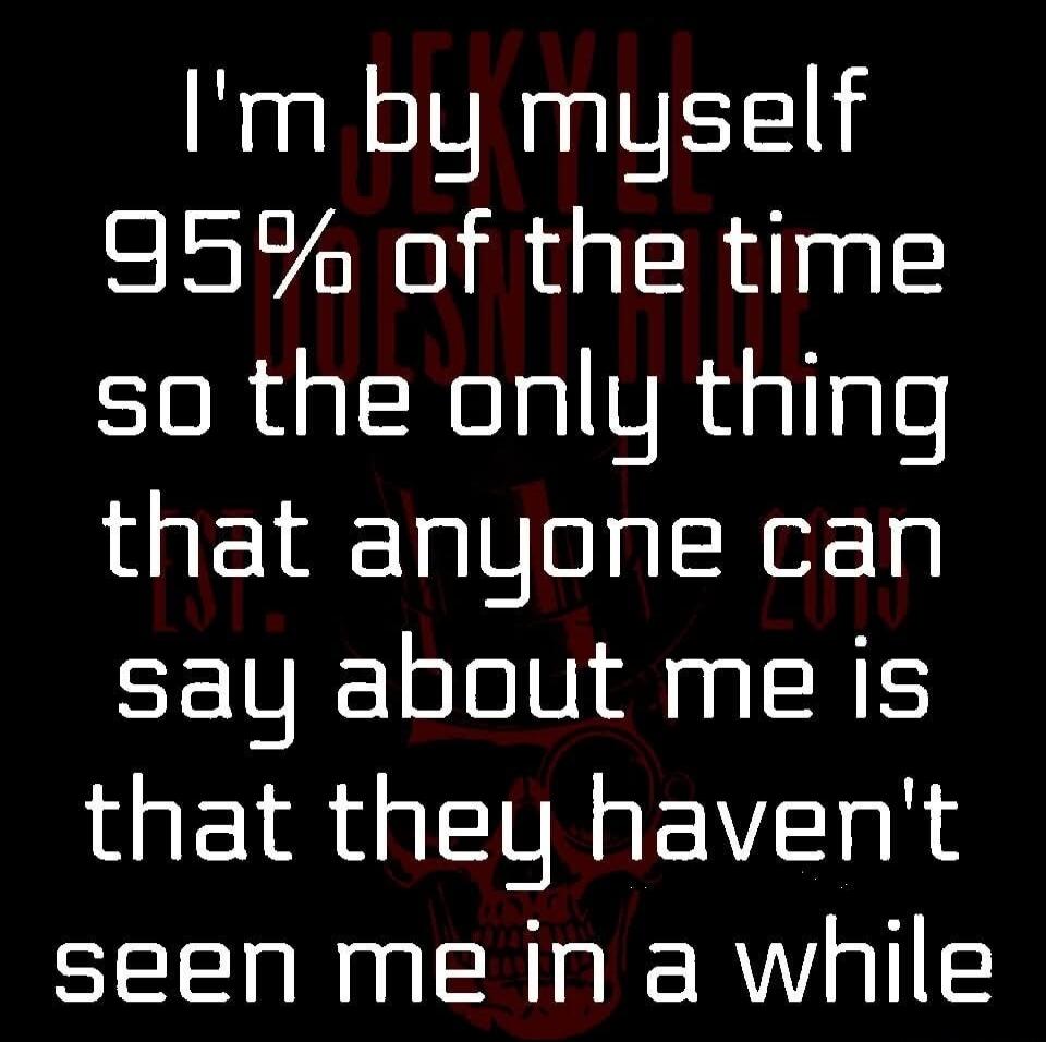 I'm by myself 95% of the time so the only thing that anyone can say about me is that they haven't seen me in a while