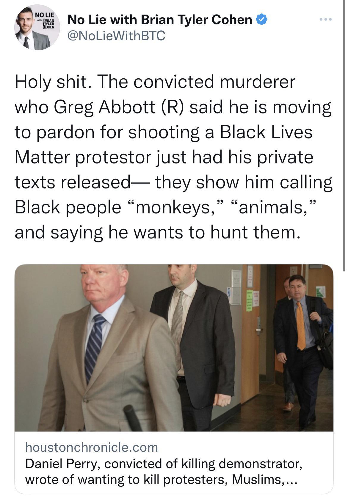 No Lie with Brian Tyler Cohen NoLieWithBTC Holy shit The convicted murderer who Greg Abbott R said he is moving to pardon for shooting a Black Lives Matter protestor just had his private texts released they show him calling Black people monkeys animals and saying he wants to hunt them houstonchroniclecom Daniel Perry convicted of killing demonstrator wrote of wanting to kill protesters Muslims