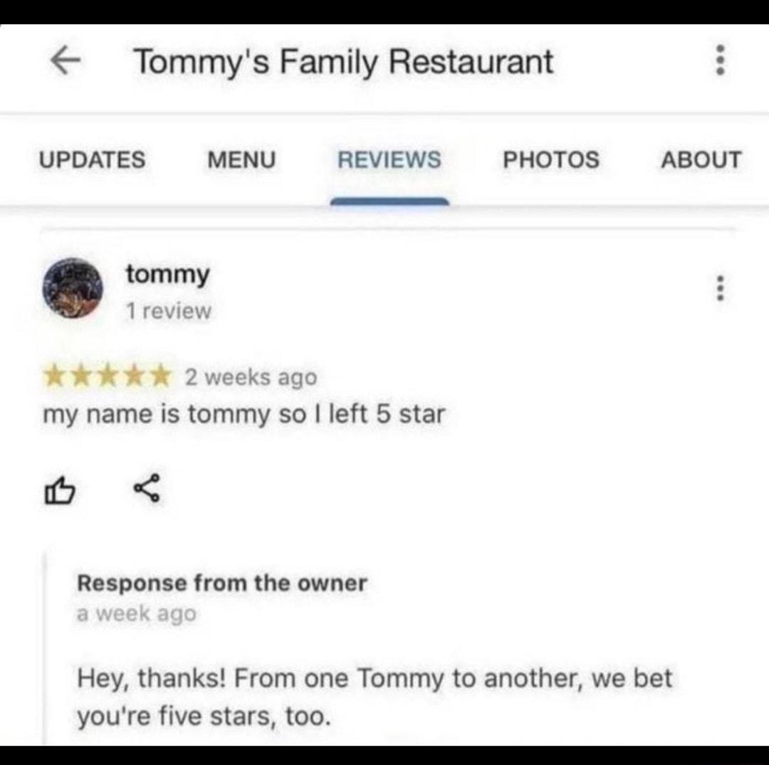 Tommys Family Restaurant UPDATES MENU REVIEWS PHOTOS ABOUT tommy Kk kkk my name is tommy so left 5 star Response from the owner Hey thanks From one Tommy to another we bet youre five stars too R R