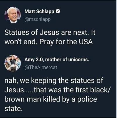 N VELETIENY mschlapp Statues of Jesus are next It wont end Pray for the USA Amy 20 mother of unicorns TheAimercat nah we keeping the statues of RIESTERR EIAVEER G ER TS RG EIel VA brown man killed by a police BICICH