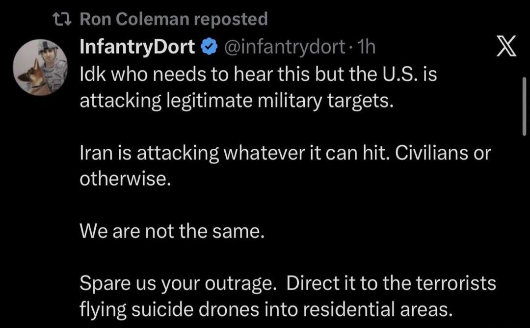 Idk who needs to hear this but the U.S. is attacking legitimate military targets. Iran is attacking whatever it can hit. Civilians or otherwise. We are not the same. Spare us your outrage. Direct it to the terrorists flying suicide drones into residential areas.