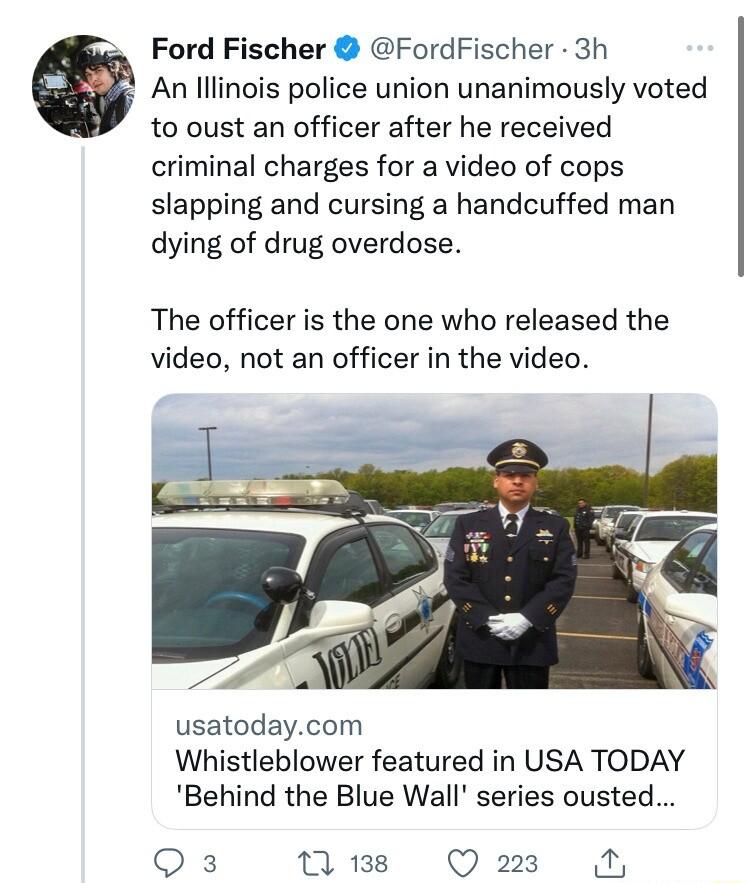 Ford Fischer FordFischer 3h a An lllinois police union unanimously voted to oust an officer after he received criminal charges for a video of cops slapping and cursing a handcuffed man dying of drug overdose The officer is the one who released the video not an officer in the video usatodaycom Whistleblower featured in USA TODAY Behind the Blue Wall series ousted Qs 1 138 Q223 N