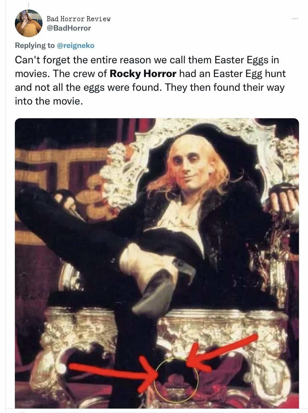 Replying to reigneko Cant forget the entire reason we call them Easter Eggs in movies The crew of Roeky Horror had an Easter Egg hunt and not all the eggs were found They then found their way into the move