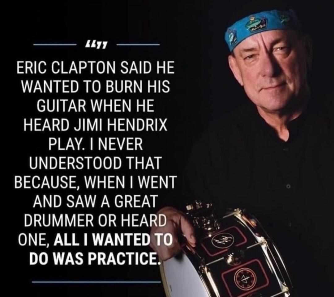 Eric Clapton said he wanted to burn his guitar when he heard Jimi Hendrix play. I never understood that because, when I went and saw a great drummer or heard one, all I wanted to do was practice.