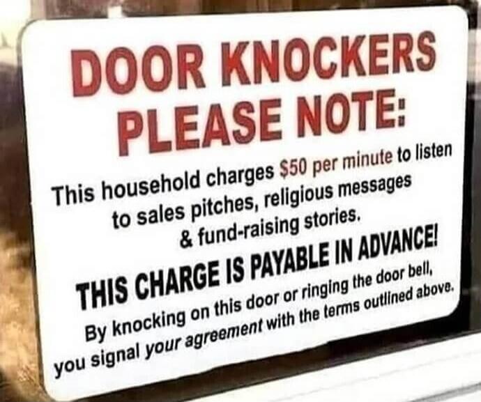 DOOR KNOCKERS PLEASE NOTE:
This household charges $50 per minute to listen to sales pitches, religious messages & fund-raising stories.
THIS CHARGE IS PAYABLE IN ADVANCE!
By knocking on this door or ringing the door bell, you signal your agreement with the terms outlined above.