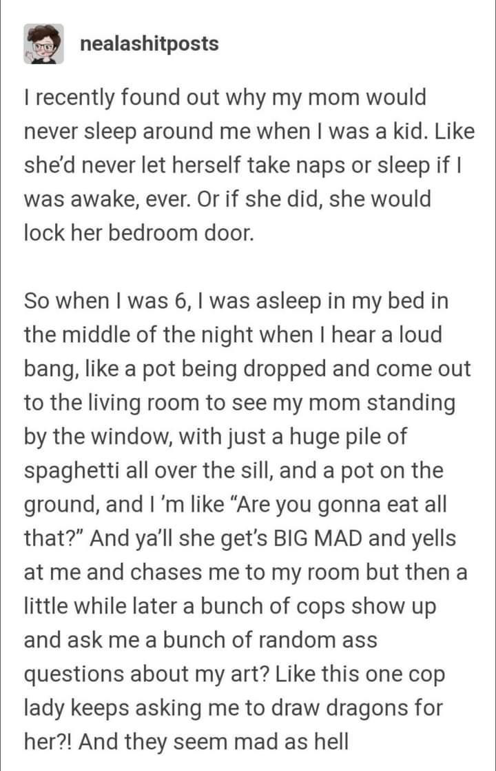 nealashitposts recently found out why my mom would never sleep around me when was a kid Like shed never let herself take naps or sleep if was awake ever Or if she did she would lock her bedroom door So when was 6 was asleep in my bed in the middle of the night when hear a loud bang like a pot being dropped and come out to the living room to see my mom standing by the window with just a huge pile o