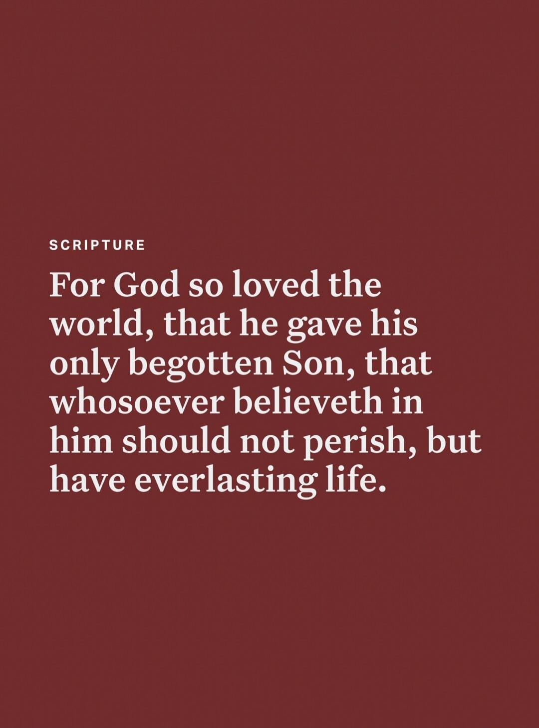 SCRIPTURE For God so loved the world, that he gave his only begotten Son, that whosoever believeth in him should not perish, but have everlasting life.