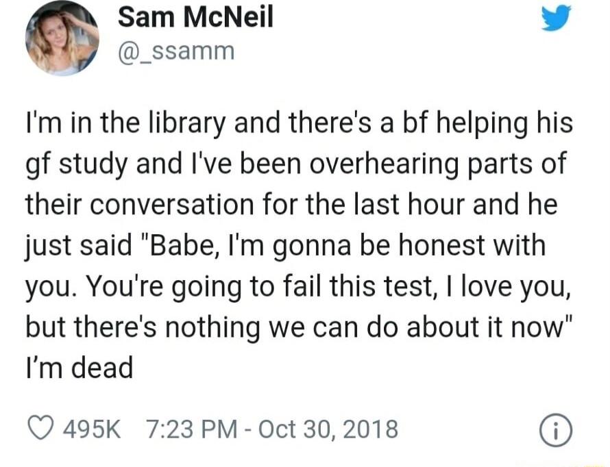 G Sam McNeil 1 4 _ssamm Im in the library and theres a bf helping his gf study and Ive been overhearing parts of their conversation for the last hour and he just said Babe Im gonna be honest with you Youre going to fail this test I love you but theres nothing we can do about it now Im dead Q 495K 723 PM Oct 302018