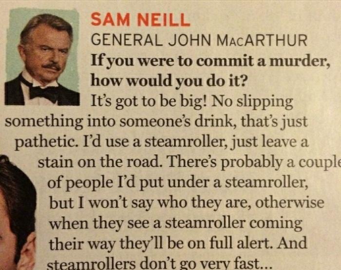 SAM NEILL GENERAL JOHN MacARTHUR If you were to commit a murder how would you do it Its got to be big No slipping something into someones drink thats just pathetic Id use a steamroller just leave a stain on the road Theres probably a coupls of people Id put under a steamroller but I wont say who they are otherwise when they see a steamroller coming their way theyll be on full alert And teamrollers